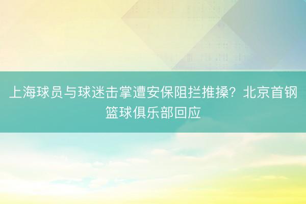上海球员与球迷击掌遭安保阻拦推搡？北京首钢篮球俱乐部回应