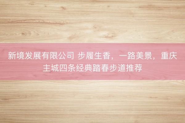 新境发展有限公司 步履生香，一路美景，重庆主城四条经典踏春步道推荐