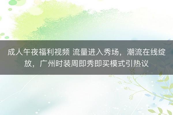 成人午夜福利视频 流量进入秀场，潮流在线绽放，广州时装周即秀即买模式引热议