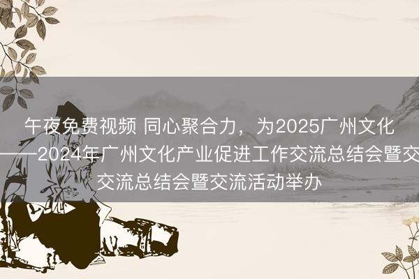 午夜免费视频 同心聚合力，为2025广州文化产业添新彩——2024年广州文化产业促进工作交流总结会暨交流活动举办