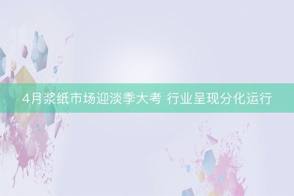 4月浆纸市场迎淡季大考 行业呈现分化运行