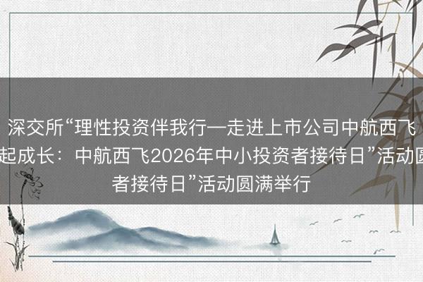深交所“理性投资伴我行—走进上市公司中航西飞” 暨“翼起成长：中航西飞2026年中小投资者接待日”活动圆满举行