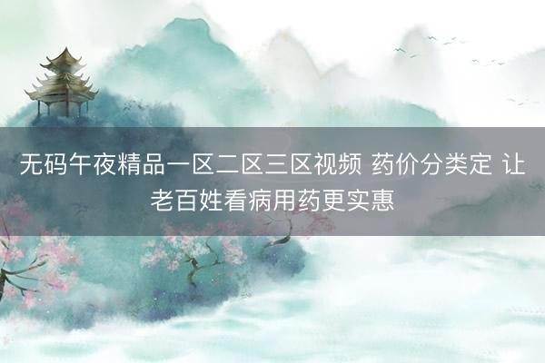 无码午夜精品一区二区三区视频 药价分类定 让老百姓看病用药更实惠
