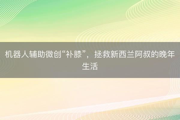 机器人辅助微创“补膝”，拯救新西兰阿叔的晚年生活