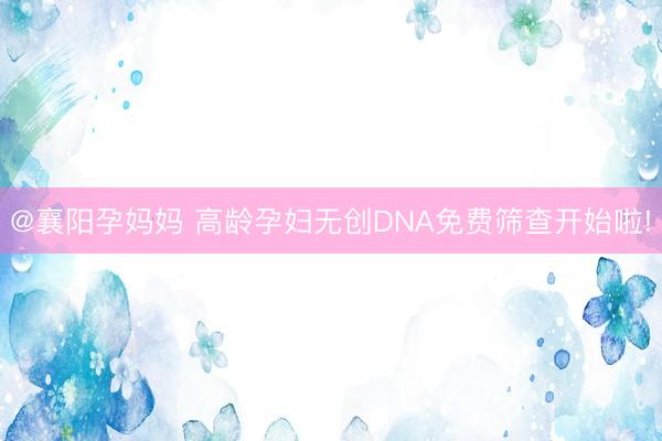 @襄阳孕妈妈 高龄孕妇无创DNA免费筛查开始啦!