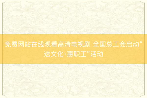 免费网站在线观看高清电视剧 全国总工会启动“送文化·惠职工”活动