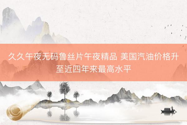 久久午夜无码鲁丝片午夜精品 美国汽油价格升至近四年来最高水平