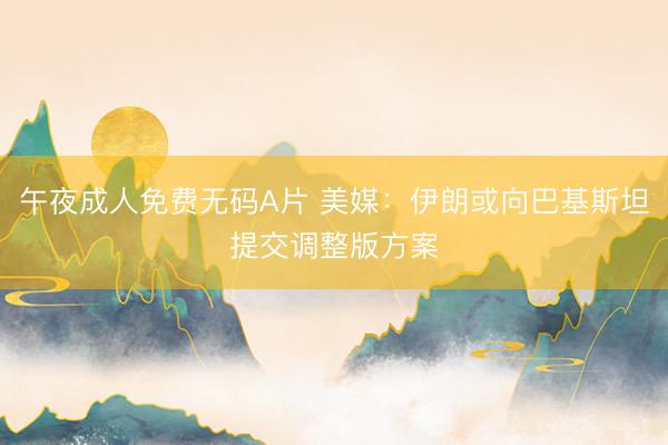 午夜成人免费无码A片 美媒：伊朗或向巴基斯坦提交调整版方案