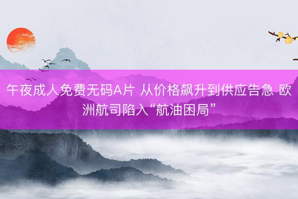 午夜成人免费无码A片 从价格飙升到供应告急 欧洲航司陷入“航油困局”