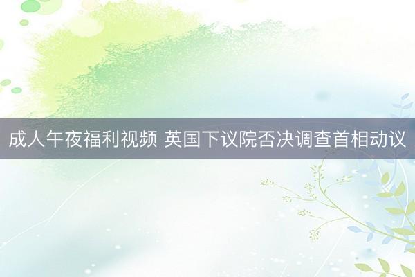 成人午夜福利视频 英国下议院否决调查首相动议