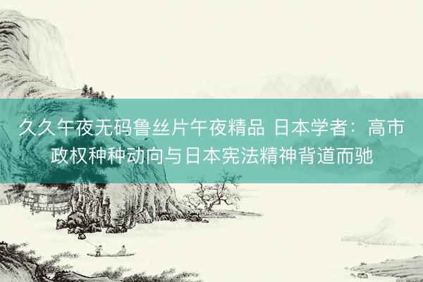 久久午夜无码鲁丝片午夜精品 日本学者：高市政权种种动向与日本宪法精神背道而驰