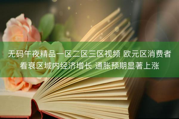 无码午夜精品一区二区三区视频 欧元区消费者看衰区域内经济增长 通胀预期显著上涨
