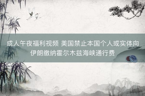成人午夜福利视频 美国禁止本国个人或实体向伊朗缴纳霍尔木兹海峡通行费