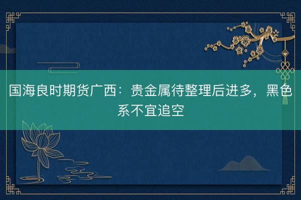 国海良时期货广西：贵金属待整理后进多，黑色系不宜追空