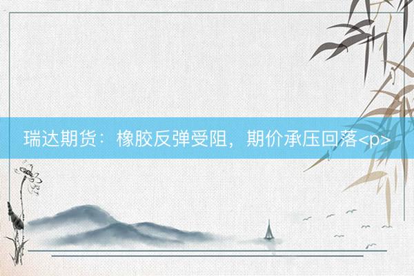 瑞达期货：橡胶反弹受阻，期价承压回落<p>