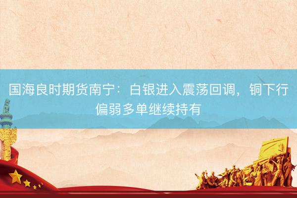 国海良时期货南宁：白银进入震荡回调，铜下行偏弱多单继续持有