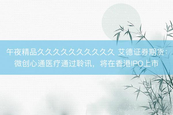午夜精品久久久久久久久久久久 艾德证券期货：微创心通医疗通过聆讯，将在香港IPO上市