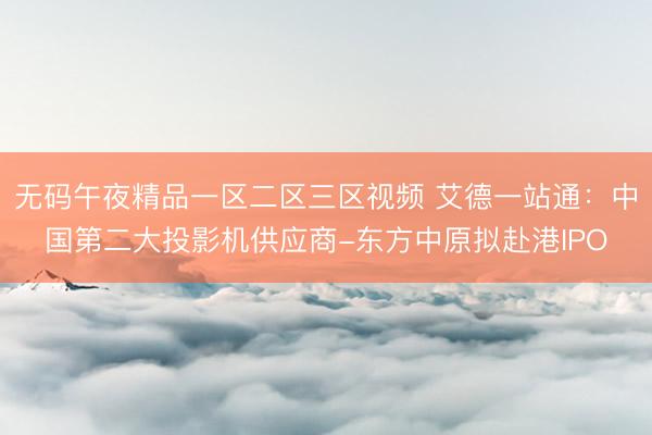 无码午夜精品一区二区三区视频 艾德一站通：中国第二大投影机供应商-东方中原拟赴港IPO