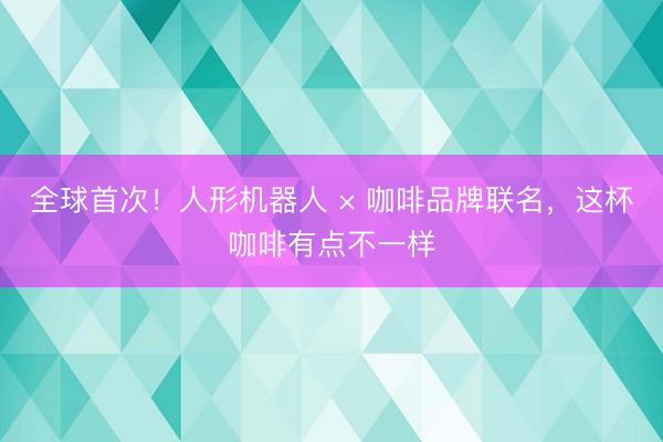 全球首次！人形机器人 × 咖啡品牌联名，这杯咖啡有点不一样