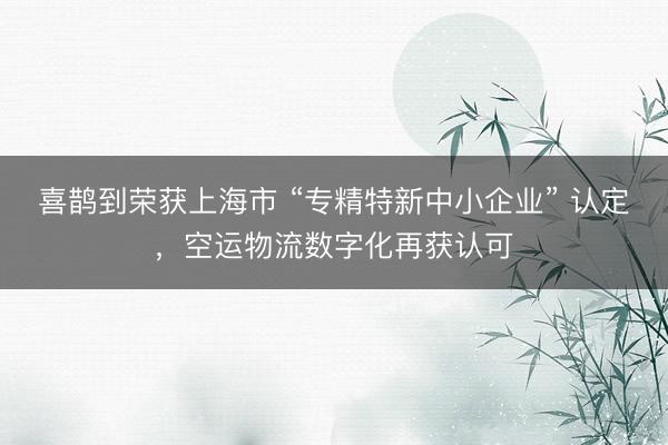 喜鹊到荣获上海市 “专精特新中小企业” 认定，空运物流数字化再获认可