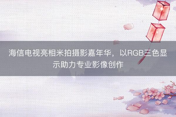 海信电视亮相米拍摄影嘉年华，以RGB三色显示助力专业影像创作
