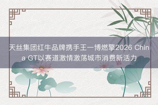 天丝集团红牛品牌携手王一博燃擎2026 China GT以赛道激情激荡城市消费新活力