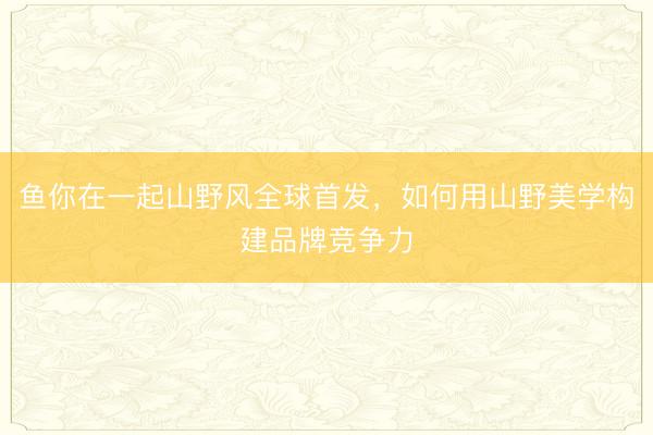 鱼你在一起山野风全球首发，如何用山野美学构建品牌竞争力