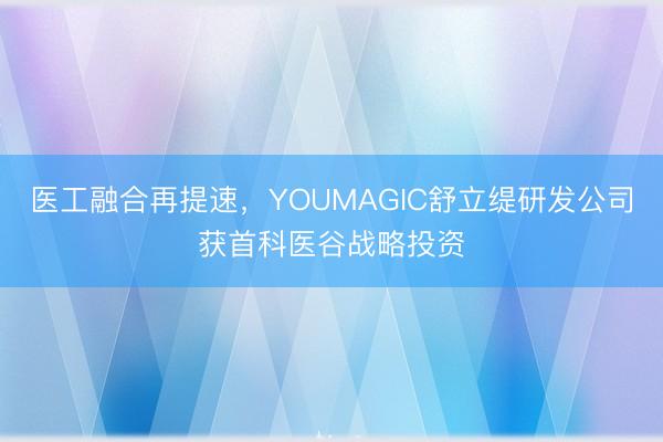 医工融合再提速，YOUMAGIC舒立缇研发公司获首科医谷战略投资