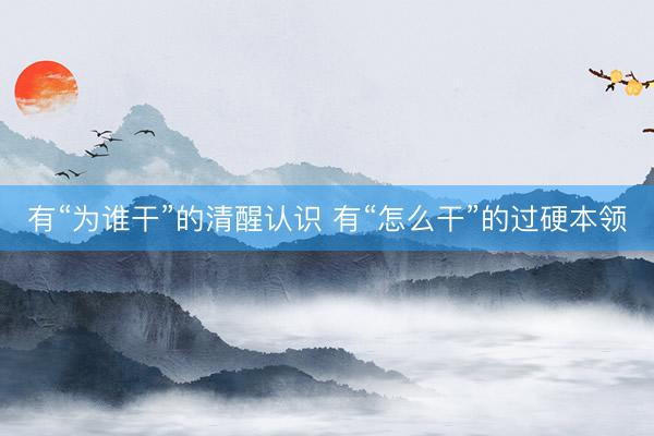 有“为谁干”的清醒认识 有“怎么干”的过硬本领