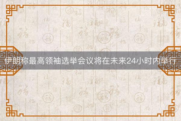 伊朗称最高领袖选举会议将在未来24小时内举行