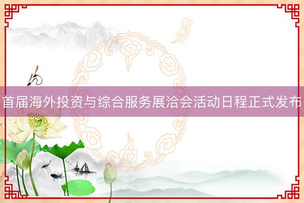 首届海外投资与综合服务展洽会活动日程正式发布