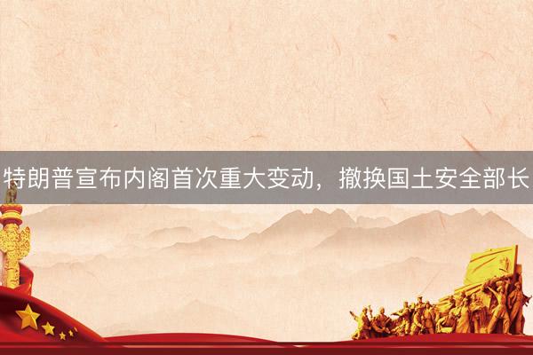特朗普宣布内阁首次重大变动，撤换国土安全部长