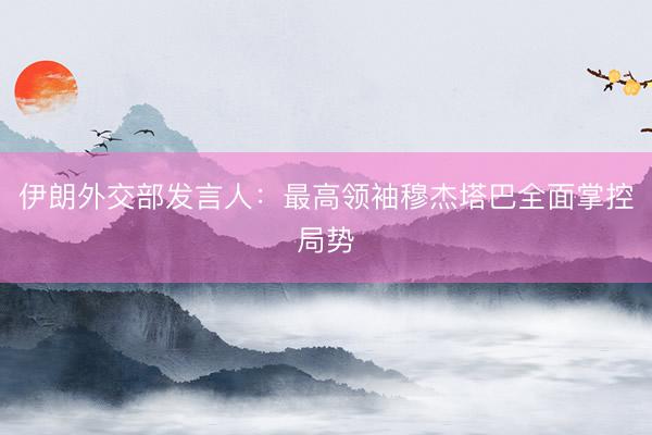 伊朗外交部发言人：最高领袖穆杰塔巴全面掌控局势