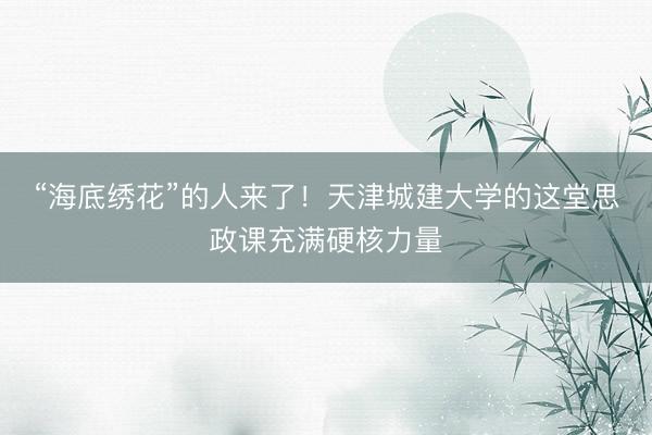 “海底绣花”的人来了！天津城建大学的这堂思政课充满硬核力量