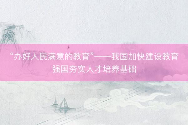 “办好人民满意的教育”——我国加快建设教育强国夯实人才培养基础