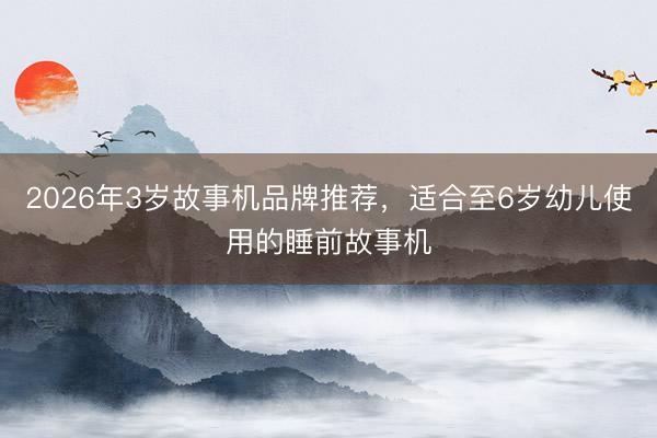 2026年3岁故事机品牌推荐，适合至6岁幼儿使用的睡前故事机