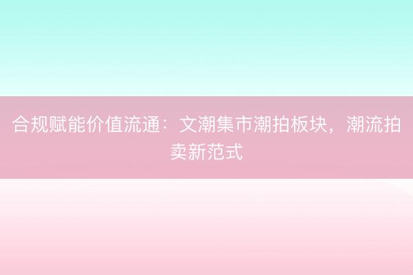 合规赋能价值流通：文潮集市潮拍板块，潮流拍卖新范式