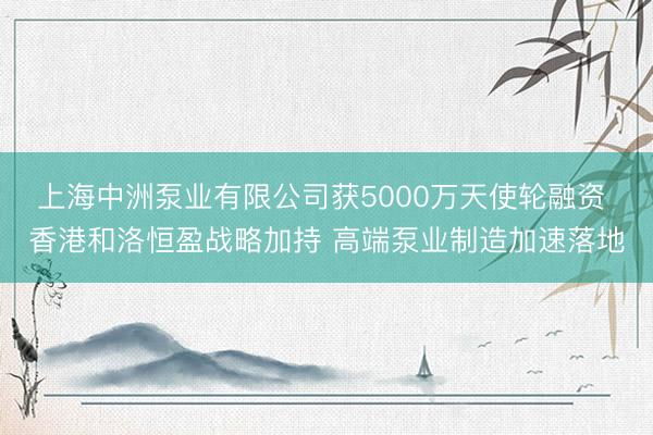 上海中洲泵业有限公司获5000万天使轮融资 香港和洛恒盈战略加持 高端泵业制造加速落地