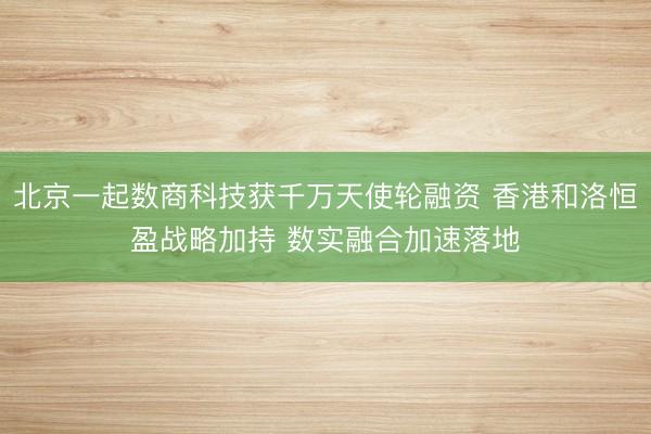 北京一起数商科技获千万天使轮融资 香港和洛恒盈战略加持 数实融合加速落地
