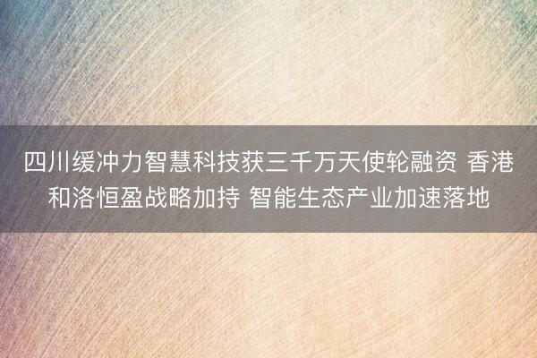四川缓冲力智慧科技获三千万天使轮融资 香港和洛恒盈战略加持 智能生态产业加速落地