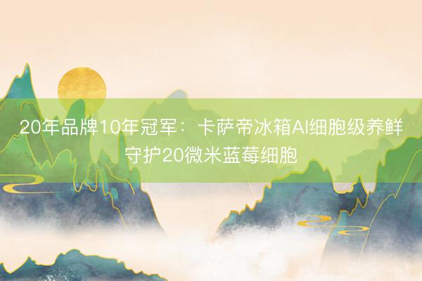20年品牌10年冠军：卡萨帝冰箱AI细胞级养鲜守护20微米蓝莓细胞