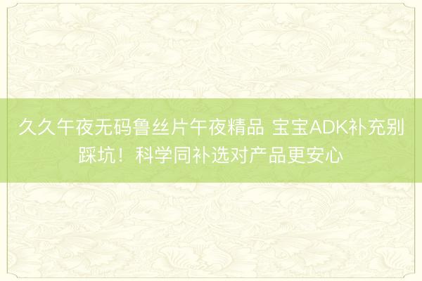 久久午夜无码鲁丝片午夜精品 宝宝ADK补充别踩坑！科学同补选对产品更安心