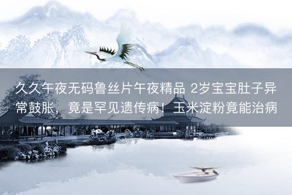久久午夜无码鲁丝片午夜精品 2岁宝宝肚子异常鼓胀，竟是罕见遗传病！玉米淀粉竟能治病