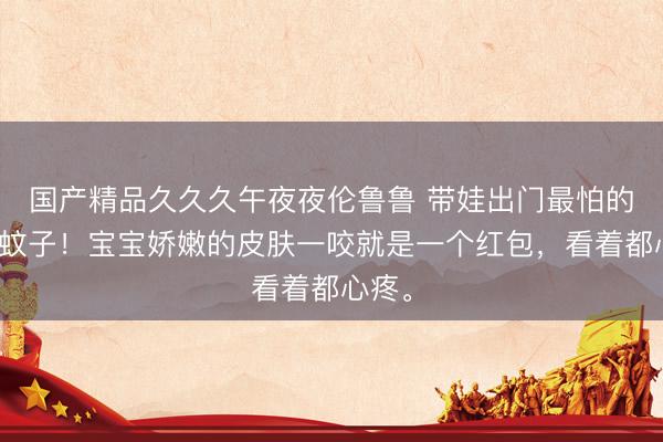 国产精品久久久午夜夜伦鲁鲁 带娃出门最怕的就是蚊子！宝宝娇嫩的皮肤一咬就是一个红包，看着都心疼。