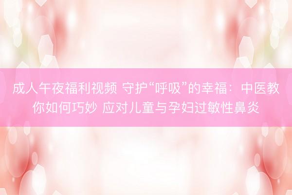 成人午夜福利视频 守护“呼吸”的幸福：中医教你如何巧妙 应对儿童与孕妇过敏性鼻炎