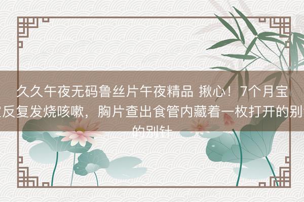 久久午夜无码鲁丝片午夜精品 揪心！7个月宝宝反复发烧咳嗽，胸片查出食管内藏着一枚打开的别针