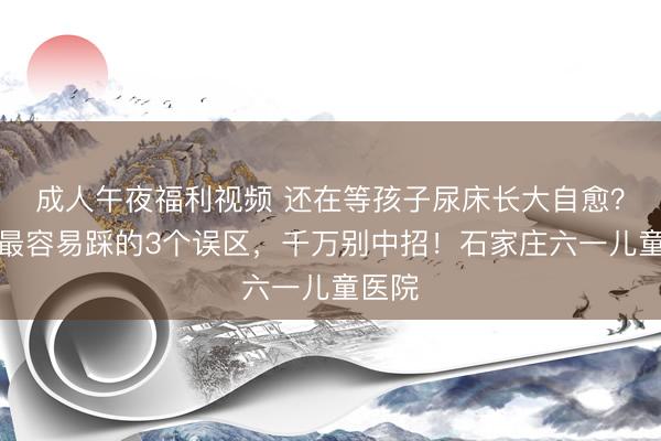 成人午夜福利视频 还在等孩子尿床长大自愈？家长最容易踩的3个误区，千万别中招！石家庄六一儿童医院