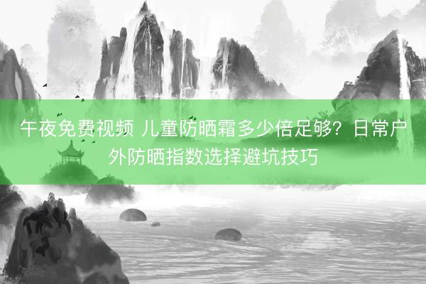 午夜免费视频 儿童防晒霜多少倍足够？日常户外防晒指数选择避坑技巧