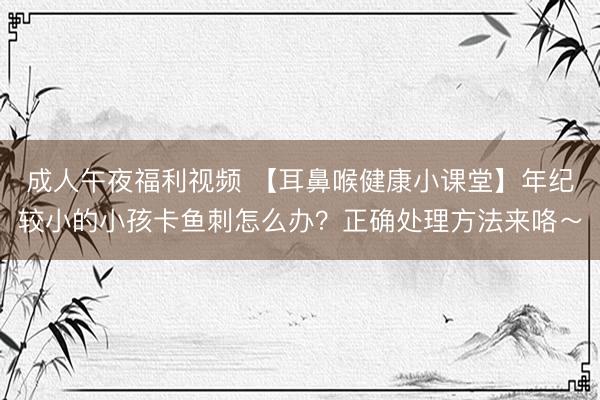 成人午夜福利视频 【耳鼻喉健康小课堂】年纪较小的小孩卡鱼刺怎么办？正确处理方法来咯～