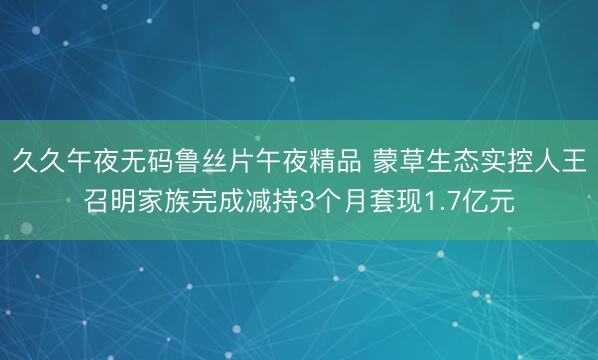 久久午夜无码鲁丝片午夜精品 蒙草生态实控人王召明家族完成减持3个月套现1.7亿元